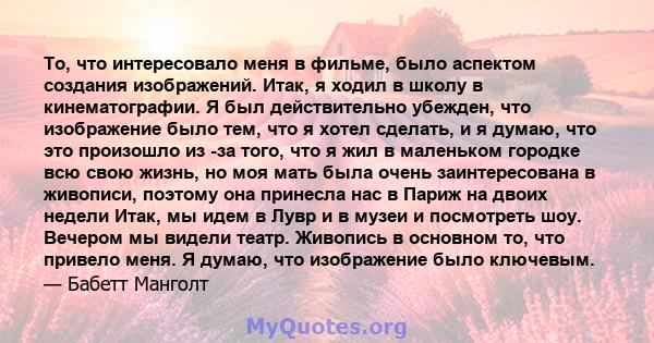 То, что интересовало меня в фильме, было аспектом создания изображений. Итак, я ходил в школу в кинематографии. Я был действительно убежден, что изображение было тем, что я хотел сделать, и я думаю, что это произошло из 