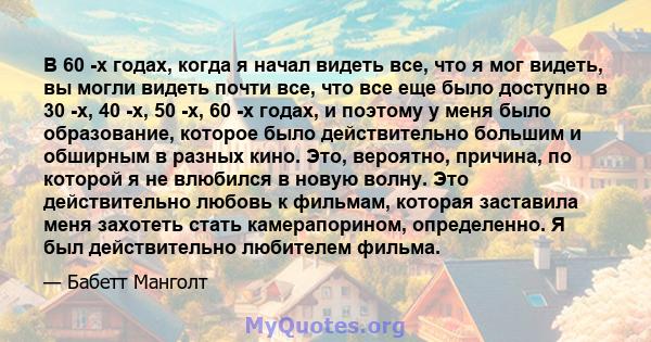 В 60 -х годах, когда я начал видеть все, что я мог видеть, вы могли видеть почти все, что все еще было доступно в 30 -х, 40 -х, 50 -х, 60 -х годах, и поэтому у меня было образование, которое было действительно большим и 