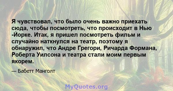 Я чувствовал, что было очень важно приехать сюда, чтобы посмотреть, что происходит в Нью -Йорке. Итак, я пришел посмотреть фильм и случайно наткнулся на театр, поэтому я обнаружил, что Андре Грегори, Ричарда Формана,