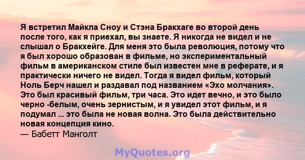 Я встретил Майкла Сноу и Стэна Бракхаге во второй день после того, как я приехал, вы знаете. Я никогда не видел и не слышал о Бракхейге. Для меня это была революция, потому что я был хорошо образован в фильме, но