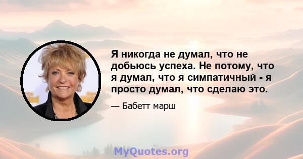 Я никогда не думал, что не добьюсь успеха. Не потому, что я думал, что я симпатичный - я просто думал, что сделаю это.