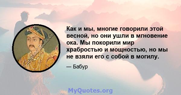 Как и мы, многие говорили этой весной, но они ушли в мгновение ока. Мы покорили мир храбростью и мощностью, но мы не взяли его с собой в могилу.