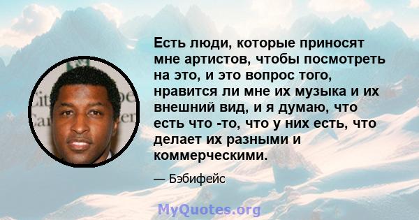 Есть люди, которые приносят мне артистов, чтобы посмотреть на это, и это вопрос того, нравится ли мне их музыка и их внешний вид, и я думаю, что есть что -то, что у них есть, что делает их разными и коммерческими.