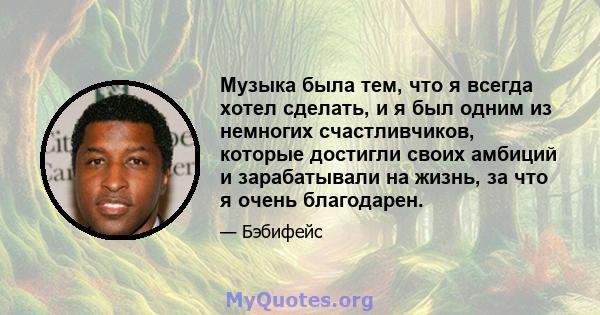 Музыка была тем, что я всегда хотел сделать, и я был одним из немногих счастливчиков, которые достигли своих амбиций и зарабатывали на жизнь, за что я очень благодарен.