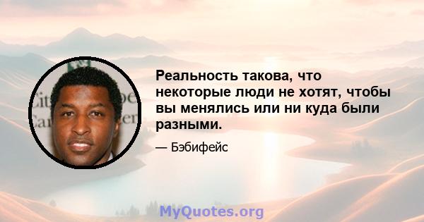 Реальность такова, что некоторые люди не хотят, чтобы вы менялись или ни куда были разными.