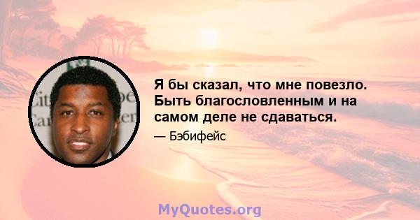 Я бы сказал, что мне повезло. Быть благословленным и на самом деле не сдаваться.