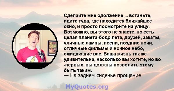 Сделайте мне одолжение ... встаньте, идите туда, где находится ближайшее окно, и просто посмотрите на улицу. Возможно, вы этого не знаете, но есть целая планета-бодр лета, друзей, закаты, уличные лампы, песни, поздние