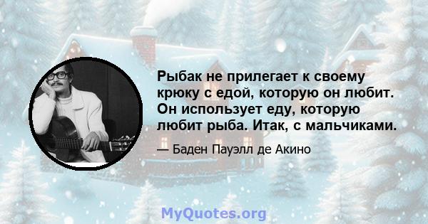 Рыбак не прилегает к своему крюку с едой, которую он любит. Он использует еду, которую любит рыба. Итак, с мальчиками.