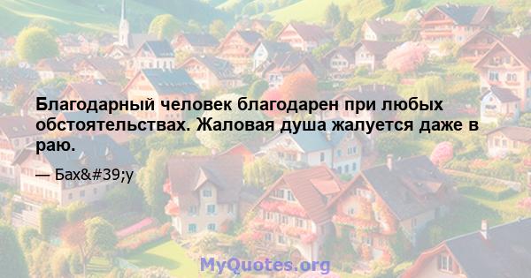 Благодарный человек благодарен при любых обстоятельствах. Жаловая душа жалуется даже в раю.