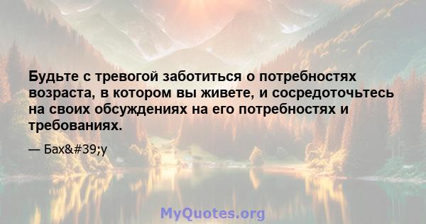 Будьте с тревогой заботиться о потребностях возраста, в котором вы живете, и сосредоточьтесь на своих обсуждениях на его потребностях и требованиях.