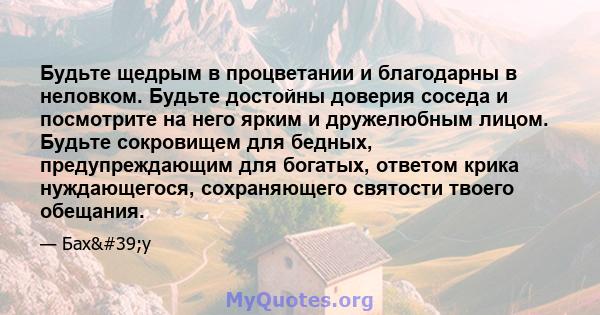 Будьте щедрым в процветании и благодарны в неловком. Будьте достойны доверия соседа и посмотрите на него ярким и дружелюбным лицом. Будьте сокровищем для бедных, предупреждающим для богатых, ответом крика нуждающегося,