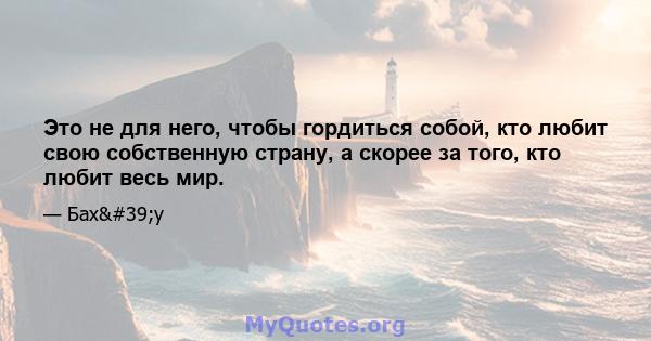 Это не для него, чтобы гордиться собой, кто любит свою собственную страну, а скорее за того, кто любит весь мир.