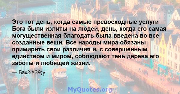 Это тот день, когда самые превосходные услуги Бога были излиты на людей, день, когда его самая могущественная благодать была введена во все созданные вещи. Все народы мира обязаны примирить свои различия и, с