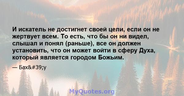 И искатель не достигнет своей цели, если он не жертвует всем. То есть, что бы он ни видел, слышал и понял (раньше), все он должен установить, что он может войти в сферу Духа, который является городом Божьим.