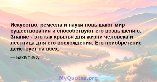 Искусство, ремесла и науки повышают мир существования и способствуют его возвышению. Знание - это как крылья для жизни человека и лестница для его восхождения. Его приобретение действует на всех.