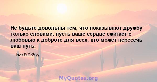 Не будьте довольны тем, что показывают дружбу только словами, пусть ваше сердце сжигает с любовью к доброте для всех, кто может пересечь ваш путь.