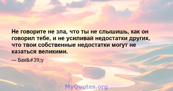 Не говорите не зла, что ты не слышишь, как он говорил тебе, и не усиливай недостатки других, что твои собственные недостатки могут не казаться великими.