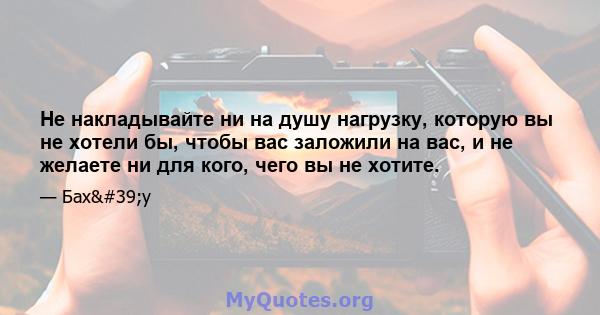 Не накладывайте ни на душу нагрузку, которую вы не хотели бы, чтобы вас заложили на вас, и не желаете ни для кого, чего вы не хотите.