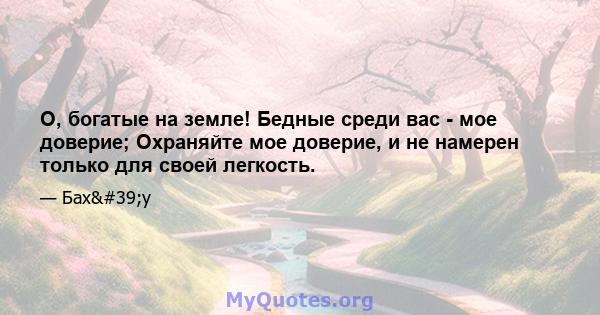 О, богатые на земле! Бедные среди вас - мое доверие; Охраняйте мое доверие, и не намерен только для своей легкость.