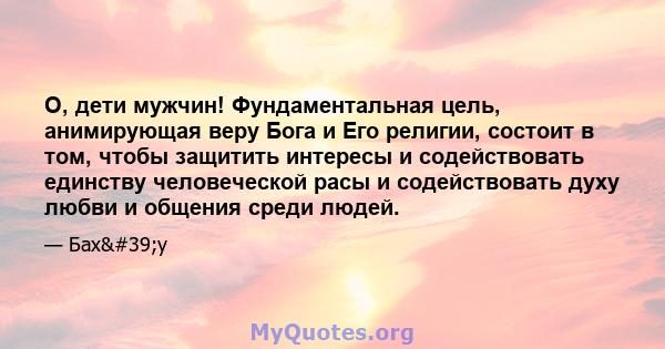 О, дети мужчин! Фундаментальная цель, анимирующая веру Бога и Его религии, состоит в том, чтобы защитить интересы и содействовать единству человеческой расы и содействовать духу любви и общения среди людей.