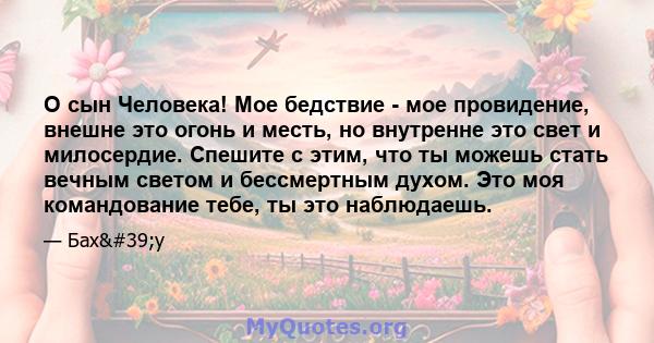 О сын Человека! Мое бедствие - мое провидение, внешне это огонь и месть, но внутренне это свет и милосердие. Спешите с этим, что ты можешь стать вечным светом и бессмертным духом. Это моя командование тебе, ты это