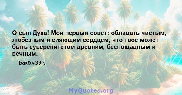 О сын Духа! Мой первый совет: обладать чистым, любезным и сияющим сердцем, что твое может быть суверенитетом древним, беспощадным и вечным.