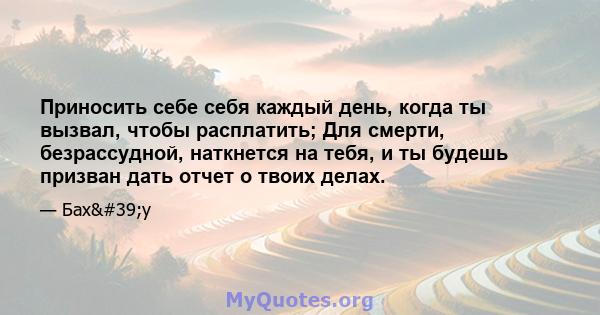 Приносить себе себя каждый день, когда ты вызвал, чтобы расплатить; Для смерти, безрассудной, наткнется на тебя, и ты будешь призван дать отчет о твоих делах.