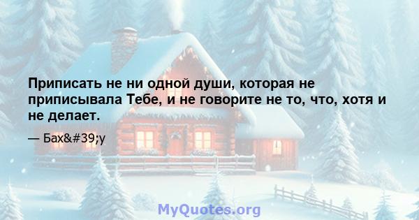 Приписать не ни одной души, которая не приписывала Тебе, и не говорите не то, что, хотя и не делает.