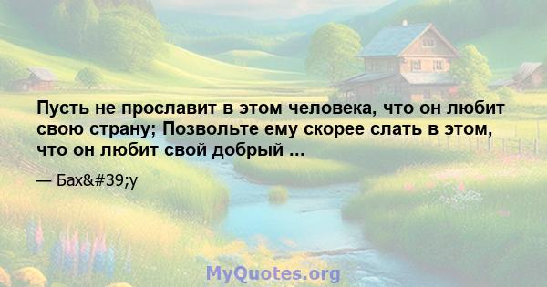 Пусть не прославит в этом человека, что он любит свою страну; Позвольте ему скорее слать в этом, что он любит свой добрый ...