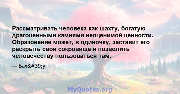 Рассматривать человека как шахту, богатую драгоценными камнями неоценимой ценности. Образование может, в одиночку, заставит его раскрыть свои сокровища и позволить человечеству пользоваться там.