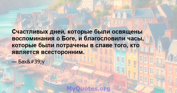 Счастливых дней, которые были освящены воспоминания о Боге, и благословили часы, которые были потрачены в славе того, кто является всесторонним.