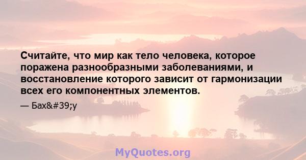 Считайте, что мир как тело человека, которое поражена разнообразными заболеваниями, и восстановление которого зависит от гармонизации всех его компонентных элементов.