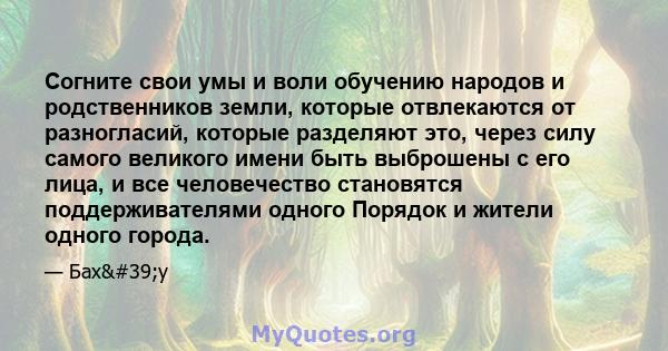 Согните свои умы и воли обучению народов и родственников земли, которые отвлекаются от разногласий, которые разделяют это, через силу самого великого имени быть выброшены с его лица, и все человечество становятся