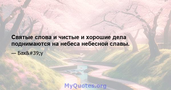 Святые слова и чистые и хорошие дела поднимаются на небеса небесной славы.