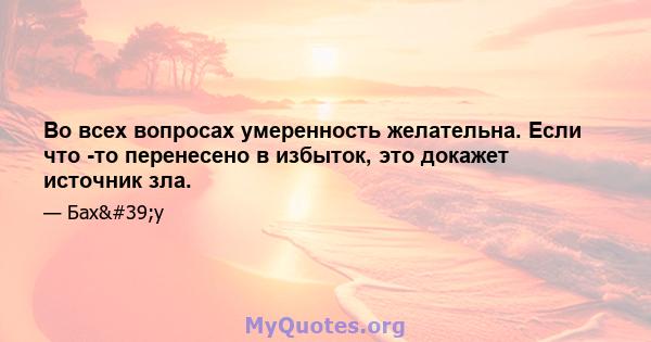 Во всех вопросах умеренность желательна. Если что -то перенесено в избыток, это докажет источник зла.