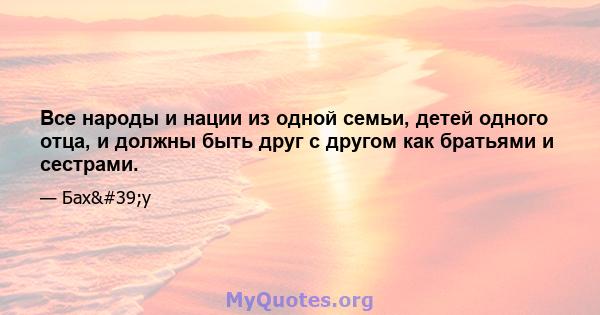 Все народы и нации из одной семьи, детей одного отца, и должны быть друг с другом как братьями и сестрами.