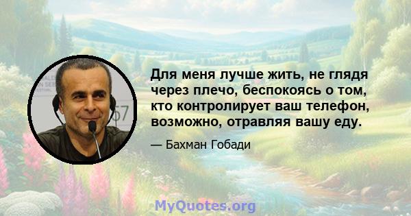 Для меня лучше жить, не глядя через плечо, беспокоясь о том, кто контролирует ваш телефон, возможно, отравляя вашу еду.