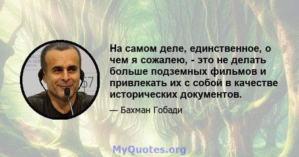 На самом деле, единственное, о чем я сожалею, - это не делать больше подземных фильмов и привлекать их с собой в качестве исторических документов.