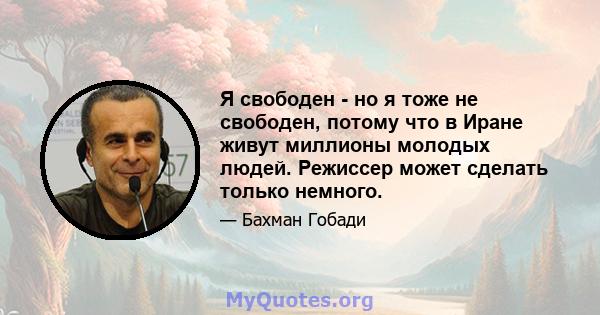 Я свободен - но я тоже не свободен, потому что в Иране живут миллионы молодых людей. Режиссер может сделать только немного.