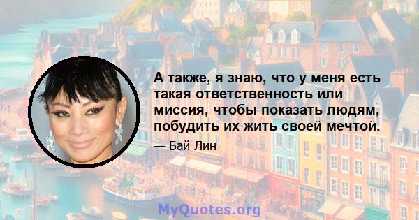 А также, я знаю, что у меня есть такая ответственность или миссия, чтобы показать людям, побудить их жить своей мечтой.