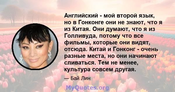 Английский - мой второй язык, но в Гонконге они не знают, что я из Китая. Они думают, что я из Голливуда, потому что все фильмы, которые они видят, отсюда. Китай и Гонконг - очень разные места, но они начинают