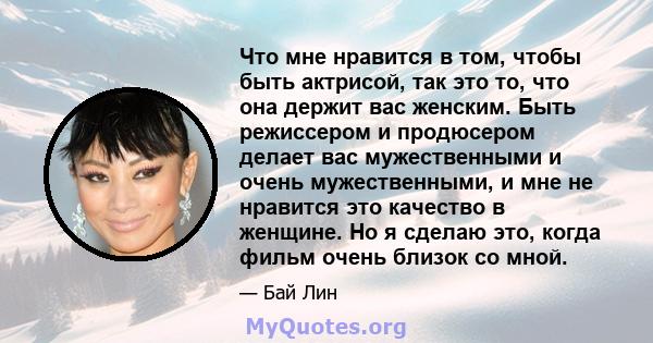 Что мне нравится в том, чтобы быть актрисой, так это то, что она держит вас женским. Быть режиссером и продюсером делает вас мужественными и очень мужественными, и мне не нравится это качество в женщине. Но я сделаю