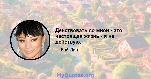 Действовать со мной - это настоящая жизнь - я не действую.