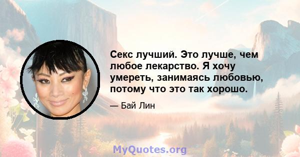 Секс лучший. Это лучше, чем любое лекарство. Я хочу умереть, занимаясь любовью, потому что это так хорошо.