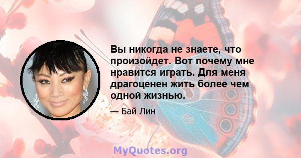 Вы никогда не знаете, что произойдет. Вот почему мне нравится играть. Для меня драгоценен жить более чем одной жизнью.