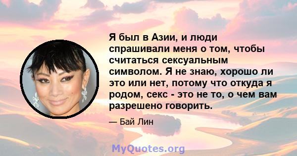 Я был в Азии, и люди спрашивали меня о том, чтобы считаться сексуальным символом. Я не знаю, хорошо ли это или нет, потому что откуда я родом, секс - это не то, о чем вам разрешено говорить.