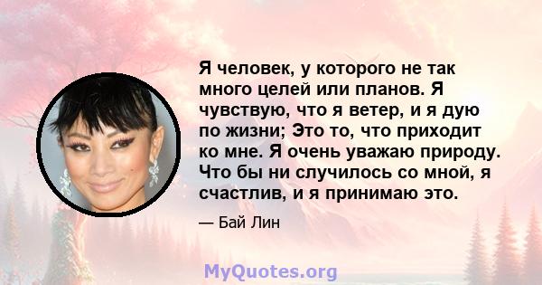 Я человек, у которого не так много целей или планов. Я чувствую, что я ветер, и я дую по жизни; Это то, что приходит ко мне. Я очень уважаю природу. Что бы ни случилось со мной, я счастлив, и я принимаю это.