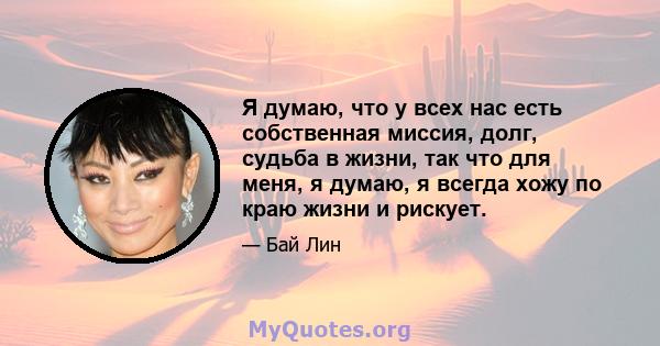 Я думаю, что у всех нас есть собственная миссия, долг, судьба в жизни, так что для меня, я думаю, я всегда хожу по краю жизни и рискует.