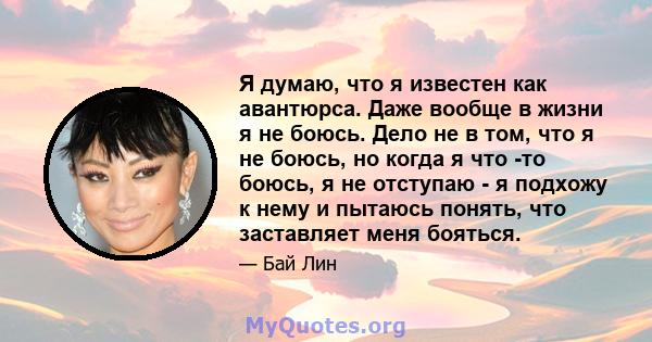 Я думаю, что я известен как авантюрса. Даже вообще в жизни я не боюсь. Дело не в том, что я не боюсь, но когда я что -то боюсь, я не отступаю - я подхожу к нему и пытаюсь понять, что заставляет меня бояться.