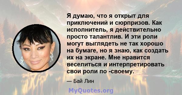 Я думаю, что я открыт для приключений и сюрпризов. Как исполнитель, я действительно просто талантлив. И эти роли могут выглядеть не так хорошо на бумаге, но я знаю, как создать их на экране. Мне нравится веселиться и